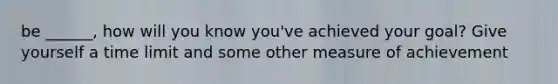 be ______, how will you know you've achieved your goal? Give yourself a time limit and some other measure of achievement