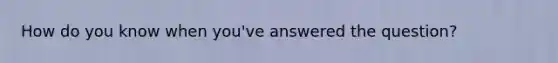 How do you know when you've answered the question?