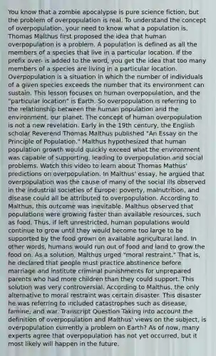 You know that a zombie apocalypse is pure science fiction, but the problem of overpopulation is real. To understand the concept of overpopulation, your need to know what a population is. Thomas Malthus first proposed the idea that human overpopulation is a problem. A population is defined as all the members of a species that live in a particular location. If the prefix over- is added to the word, you get the idea that too many members of a species are living in a particular location. Overpopulation is a situation in which the number of individuals of a given species exceeds the number that its environment can sustain. This lesson focuses on human overpopulation, and the "particular location" is Earth. So overpopulation is referring to the relationship between the human population and the environment, our planet. The concept of human overpopulation is not a new revelation. Early in the 19th century, the English scholar Reverend Thomas Malthus published "An Essay on the Principle of Population." Malthus hypothesized that human population growth would quickly exceed what the environment was capable of supporting, leading to overpopulation and social problems. Watch this video to learn about Thomas Mathus' predictions on overpopulation. In Malthus' essay, he argued that overpopulation was the cause of many of the social ills observed in the industrial societies of Europe: poverty, malnutrition, and disease could all be attributed to overpopulation. According to Malthus, this outcome was inevitable. Malthus observed that populations were growing faster than available resources, such as food. Thus, if left unrestricted, human populations would continue to grow until they would become too large to be supported by the food grown on available agricultural land. In other words, humans would run out of food and land to grow the food on. As a solution, Malthus urged "moral restraint." That is, he declared that people must practice abstinence before marriage and institute criminal punishments for unprepared parents who had more children than they could support. This solution was very controversial. According to Malthus, the only alternative to moral restraint was certain disaster. This disaster he was referring to included catastrophes such as disease, famine, and war. Transcript Question Taking into account the definition of overpopulation and Malthus' views on the subject, is overpopulation currently a problem on Earth? As of now, many experts agree that overpopulation has not yet occurred, but it most likely will happen in the future.