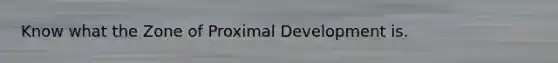 Know what the Zone of Proximal Development is.