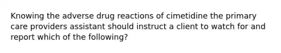 Knowing the adverse drug reactions of cimetidine the primary care providers assistant should instruct a client to watch for and report which of the following?