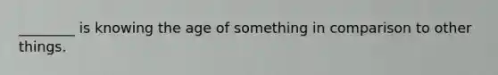 ________ is knowing the age of something in comparison to other things.