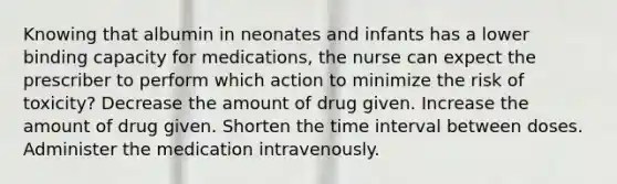 Knowing that albumin in neonates and infants has a lower binding capacity for medications, the nurse can expect the prescriber to perform which action to minimize the risk of toxicity? Decrease the amount of drug given. Increase the amount of drug given. Shorten the time interval between doses. Administer the medication intravenously.