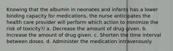 Knowing that the albumin in neonates and infants has a lower binding capacity for medications, the nurse anticipates the health care provider will perform which action to minimize the risk of toxicity?/ a. Decrease the amount of drug given. b. Increase the amount of drug given. c. Shorten the time interval between doses. d. Administer the medication intravenously.