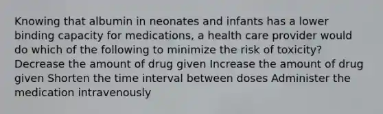 Knowing that albumin in neonates and infants has a lower binding capacity for medications, a health care provider would do which of the following to minimize the risk of toxicity? Decrease the amount of drug given Increase the amount of drug given Shorten the time interval between doses Administer the medication intravenously