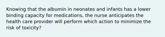 Knowing that the albumin in neonates and infants has a lower binding capacity for medications, the nurse anticipates the health care provider will perform which action to minimize the risk of toxicity?