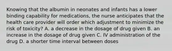 Knowing that the albumin in neonates and infants has a lower binding capability for medications, the nurse anticipates that the health care provider will order which adjustment to minimize the risk of toxicity? A. a decrease in the dosage of drug given B. an increase in the dosage of drug given C. IV administration of the drug D. a shorter time interval between doses