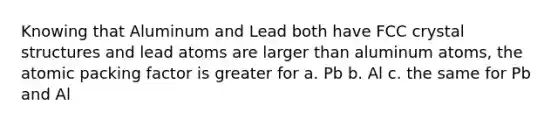 Knowing that Aluminum and Lead both have FCC crystal structures and lead atoms are larger than aluminum atoms, the atomic packing factor is greater for a. Pb b. Al c. the same for Pb and Al