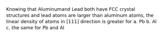 Knowing that Aluminumand Lead both have FCC crystal structures and lead atoms are larger than aluminum atoms, the linear density of atoms in [111] direction is greater for a. Pb b. Al c. the same for Pb and Al