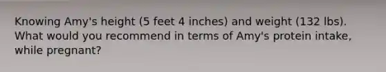 Knowing Amy's height (5 feet 4 inches) and weight (132 lbs). What would you recommend in terms of Amy's protein intake, while pregnant?