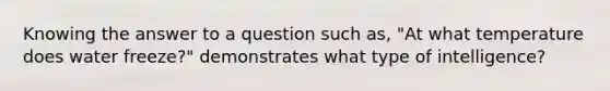 Knowing the answer to a question such as, "At what temperature does water freeze?" demonstrates what type of intelligence?