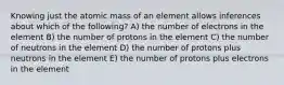 Knowing just the atomic mass of an element allows inferences about which of the following? A) the number of electrons in the element B) the number of protons in the element C) the number of neutrons in the element D) the number of protons plus neutrons in the element E) the number of protons plus electrons in the element