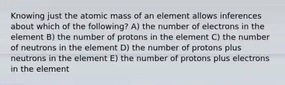 Knowing just the atomic mass of an element allows inferences about which of the following? A) the number of electrons in the element B) the number of protons in the element C) the number of neutrons in the element D) the number of protons plus neutrons in the element E) the number of protons plus electrons in the element