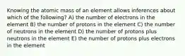 Knowing the atomic mass of an element allows inferences about which of the following? A) the number of electrons in the element B) the number of protons in the element C) the number of neutrons in the element D) the number of protons plus neutrons in the element E) the number of protons plus electrons in the element