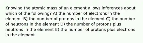 Knowing the atomic mass of an element allows inferences about which of the following? A) the number of electrons in the element B) the number of protons in the element C) the number of neutrons in the element D) the number of protons plus neutrons in the element E) the number of protons plus electrons in the element