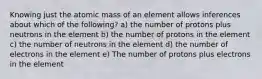 Knowing just the atomic mass of an element allows inferences about which of the following? a) the number of protons plus neutrons in the element b) the number of protons in the element c) the number of neutrons in the element d) the number of electrons in the element e) The number of protons plus electrons in the element