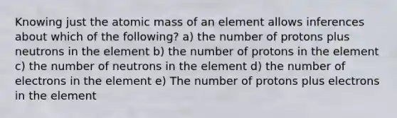 Knowing just the atomic mass of an element allows inferences about which of the following? a) the number of protons plus neutrons in the element b) the number of protons in the element c) the number of neutrons in the element d) the number of electrons in the element e) The number of protons plus electrons in the element