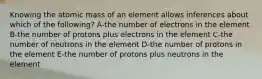 Knowing the atomic mass of an element allows inferences about which of the following? A-the number of electrons in the element B-the number of protons plus electrons in the element C-the number of neutrons in the element D-the number of protons in the element E-the number of protons plus neutrons in the element