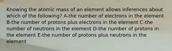 Knowing the atomic mass of an element allows inferences about which of the following? A-the number of electrons in the element B-the number of protons plus electrons in the element C-the number of neutrons in the element D-the number of protons in the element E-the number of protons plus neutrons in the element