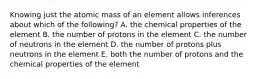 Knowing just the atomic mass of an element allows inferences about which of the following? A. the chemical properties of the element B. the number of protons in the element C. the number of neutrons in the element D. the number of protons plus neutrons in the element E. both the number of protons and the chemical properties of the element