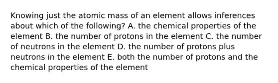 Knowing just the atomic mass of an element allows inferences about which of the following? A. the chemical properties of the element B. the number of protons in the element C. the number of neutrons in the element D. the number of protons plus neutrons in the element E. both the number of protons and the chemical properties of the element