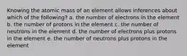 Knowing the atomic mass of an element allows inferences about which of the following? a. the number of electrons in the element b. the number of protons in the element c. the number of neutrons in the element d. the number of electrons plus protons in the element e. the number of neutrons plus protons in the element