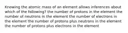 Knowing the atomic mass of an element allows inferences about which of the following? the number of protons in the element the number of neutrons in the element the number of electrons in the element the number of protons plus neutrons in the element the number of protons plus electrons in the element