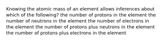 Knowing the atomic mass of an element allows inferences about which of the following? the number of protons in the element the number of neutrons in the element the number of electrons in the element the number of protons plus neutrons in the element the number of protons plus electrons in the element