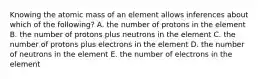 Knowing the atomic mass of an element allows inferences about which of the following? A. the number of protons in the element B. the number of protons plus neutrons in the element C. the number of protons plus electrons in the element D. the number of neutrons in the element E. the number of electrons in the element