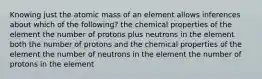 Knowing just the atomic mass of an element allows inferences about which of the following? the chemical properties of the element the number of protons plus neutrons in the element both the number of protons and the chemical properties of the element the number of neutrons in the element the number of protons in the element