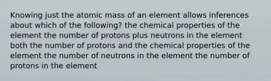 Knowing just the atomic mass of an element allows inferences about which of the following? the chemical properties of the element the number of protons plus neutrons in the element both the number of protons and the chemical properties of the element the number of neutrons in the element the number of protons in the element