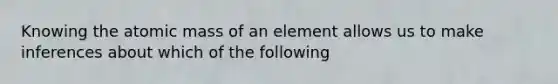 Knowing the atomic mass of an element allows us to make inferences about which of the following