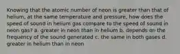 Knowing that the atomic number of neon is greater than that of helium, at the same temperature and pressure, how does the speed of sound in helium gas compare to the speed of sound in neon gas? a. greater in neon than in helium b. depends on the frequency of the sound generated c. the same in both gases d. greater in helium than in neon