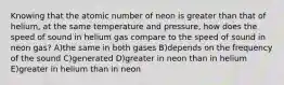 Knowing that the atomic number of neon is greater than that of helium, at the same temperature and pressure, how does the speed of sound in helium gas compare to the speed of sound in neon gas? A)the same in both gases B)depends on the frequency of the sound C)generated D)greater in neon than in helium E)greater in helium than in neon