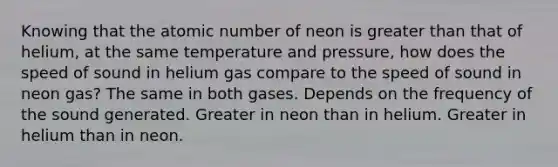 Knowing that the atomic number of neon is <a href='https://www.questionai.com/knowledge/ktgHnBD4o3-greater-than' class='anchor-knowledge'>greater than</a> that of helium, at the same temperature and pressure, how does the speed of sound in helium gas compare to the speed of sound in neon gas? The same in both gases. Depends on the frequency of the sound generated. Greater in neon than in helium. Greater in helium than in neon.