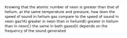 Knowing that the atomic number of neon is greater than that of helium, at the same temperature and pressure, how does the speed of sound in helium gas compare to the speed of sound in neon gas?A) greater in neon than in heliumB) greater in helium than in neonC) the same in both gasesD) depends on the frequency of the sound generated