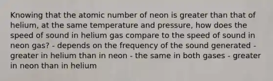 Knowing that the atomic number of neon is greater than that of helium, at the same temperature and pressure, how does the speed of sound in helium gas compare to the speed of sound in neon gas? - depends on the frequency of the sound generated - greater in helium than in neon - the same in both gases - greater in neon than in helium