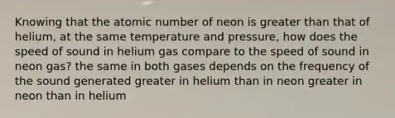 Knowing that the atomic number of neon is <a href='https://www.questionai.com/knowledge/ktgHnBD4o3-greater-than' class='anchor-knowledge'>greater than</a> that of helium, at the same temperature and pressure, how does the speed of sound in helium gas compare to the speed of sound in neon gas? the same in both gases depends on the frequency of the sound generated greater in helium than in neon greater in neon than in helium