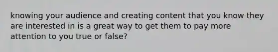 knowing your audience and creating content that you know they are interested in is a great way to get them to pay more attention to you true or false?