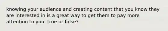 knowing your audience and creating content that you know they are interested in is a great way to get them to pay more attention to you. true or false?