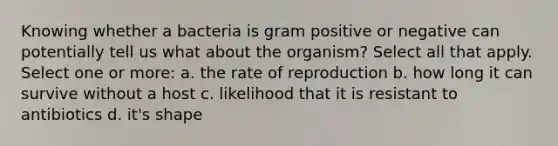 Knowing whether a bacteria is gram positive or negative can potentially tell us what about the organism? Select all that apply. Select one or more: a. the rate of reproduction b. how long it can survive without a host c. likelihood that it is resistant to antibiotics d. it's shape