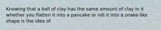 Knowing that a ball of clay has the same amount of clay in it whether you flatten it into a pancake or roll it into a snake-like shape is the idea of