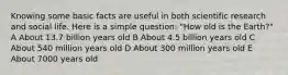 Knowing some basic facts are useful in both scientific research and social life. Here is a simple question: "How old is the Earth?" A About 13.7 billion years old B About 4.5 billion years old C About 540 million years old D About 300 million years old E About 7000 years old