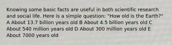 Knowing some basic facts are useful in both scientific research and social life. Here is a simple question: "How old is the Earth?" A About 13.7 billion years old B About 4.5 billion years old C About 540 million years old D About 300 million years old E About 7000 years old