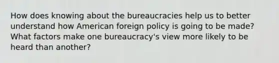 How does knowing about the bureaucracies help us to better understand how American foreign policy is going to be made? What factors make one bureaucracy's view more likely to be heard than another?