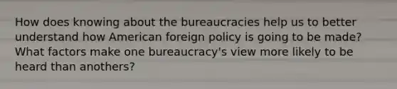 How does knowing about the bureaucracies help us to better understand how American foreign policy is going to be made? What factors make one bureaucracy's view more likely to be heard than anothers?