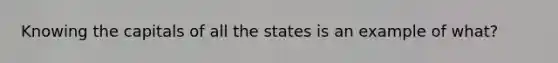 Knowing the capitals of all the states is an example of what?