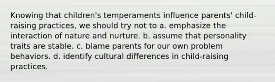 Knowing that children's temperaments influence parents' child-raising practices, we should try not to a. emphasize the interaction of nature and nurture. b. assume that personality traits are stable. c. blame parents for our own problem behaviors. d. identify cultural differences in child-raising practices.