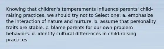 Knowing that children's temperaments influence parents' child-raising practices, we should try not to Select one: a. emphasize the interaction of nature and nurture. b. assume that personality traits are stable. c. blame parents for our own problem behaviors. d. identify cultural differences in child-raising practices.