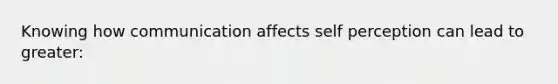 Knowing how communication affects self perception can lead to greater: